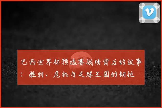 巴西世界杯预选赛战绩背后的故事:胜利、危机与足球王国的韧性
