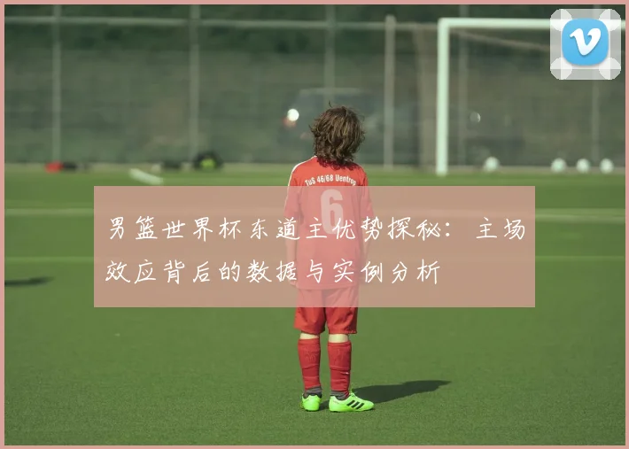 男篮世界杯东道主优势探秘：主场效应背后的数据与实例分析