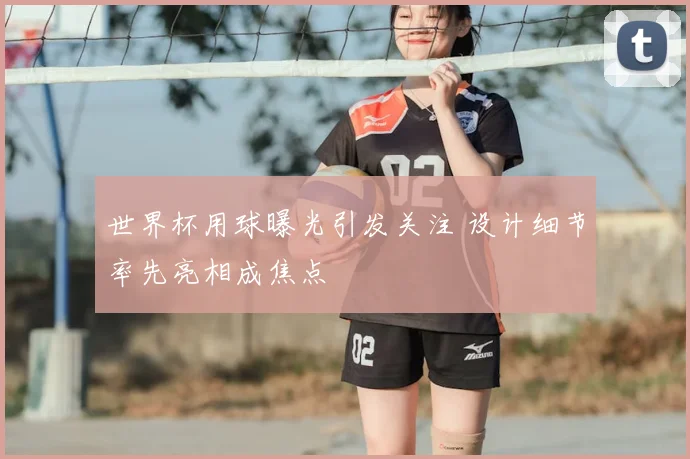 世界杯用球曝光引发关注 设计细节率先亮相成焦点