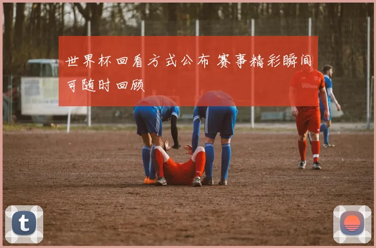 世界杯回看方式公布 赛事精彩瞬间可随时回顾