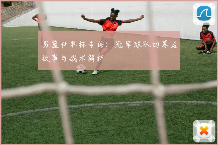 男篮世界杯专访:冠军球队的幕后故事与战术解析
